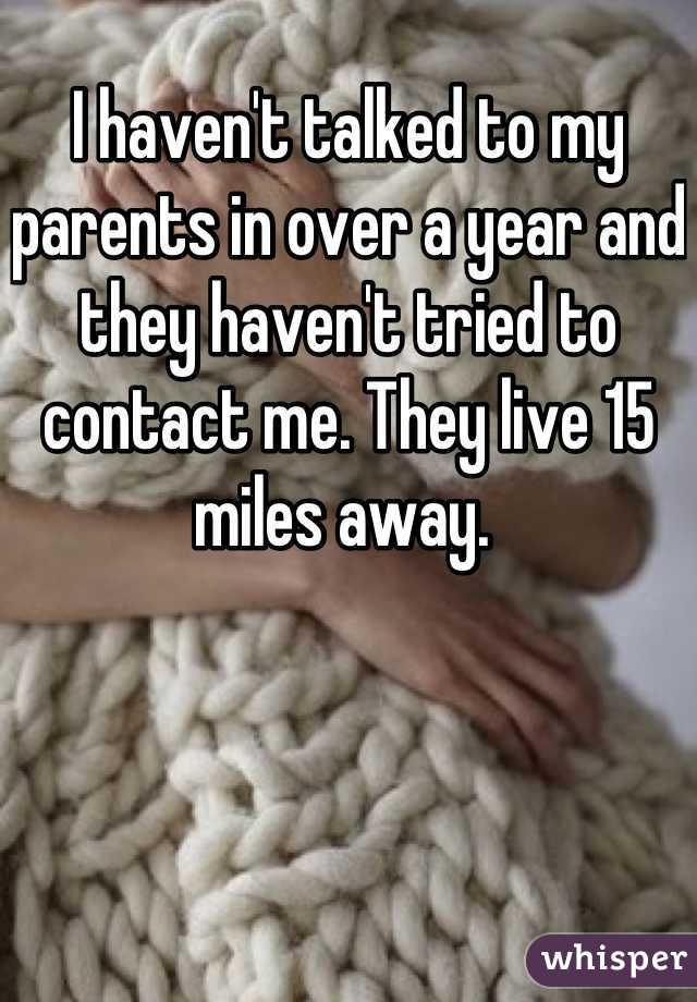 I haven't talked to my parents in over a year and they haven't tried to contact me. They live 15 miles away. 
