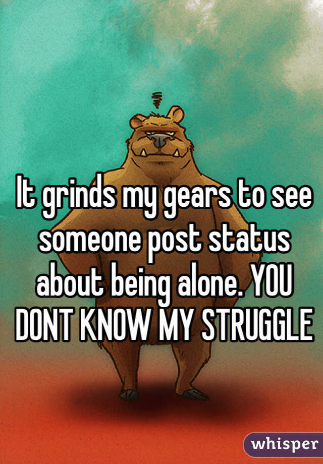 It grinds my gears to see someone post status about being alone. YOU DONT KNOW MY STRUGGLE