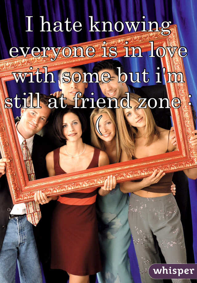 I hate knowing everyone is in love with some but i'm still at friend zone :(