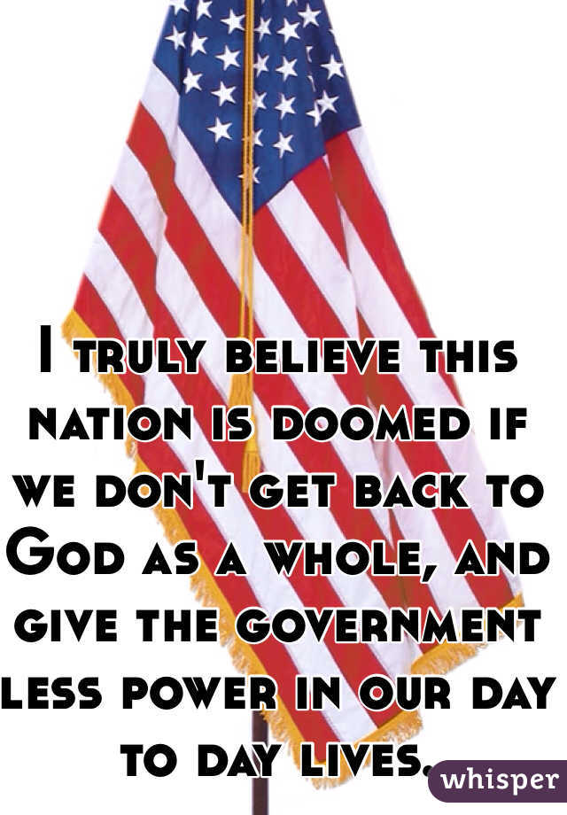 I truly believe this nation is doomed if we don't get back to God as a whole, and give the government less power in our day to day lives.
