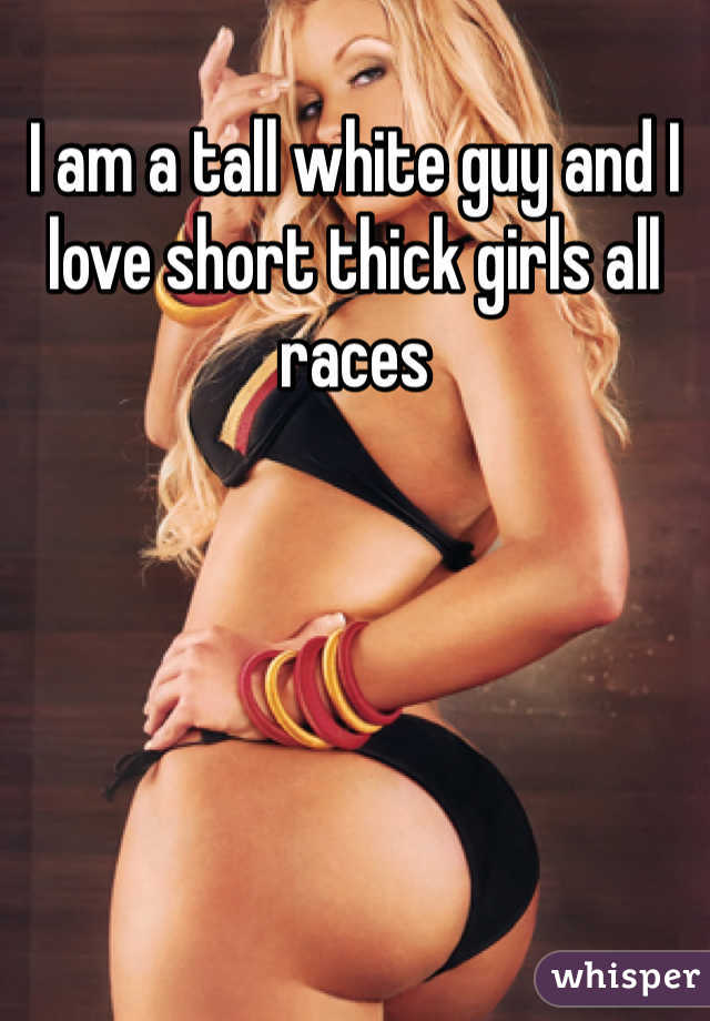 I am a tall white guy and I love short thick girls all races 