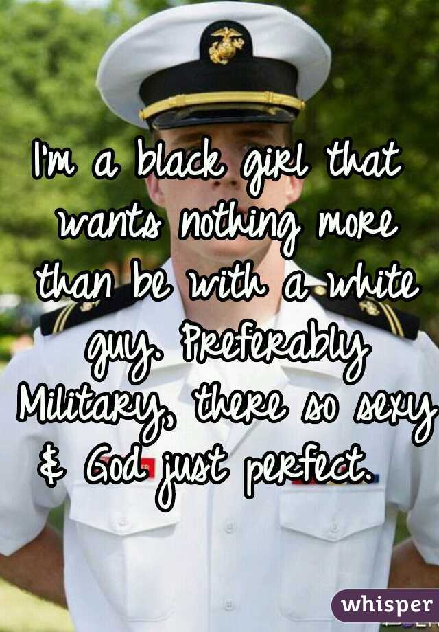 I'm a black girl that wants nothing more than be with a white guy. Preferably Military, there so sexy & God just perfect.  