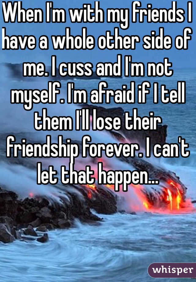When I'm with my friends I have a whole other side of me. I cuss and I'm not myself. I'm afraid if I tell them I'll lose their friendship forever. I can't let that happen...