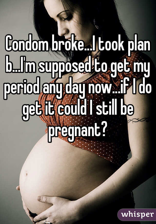 Condom broke...I took plan b...I'm supposed to get my period any day now...if I do get it could I still be pregnant?