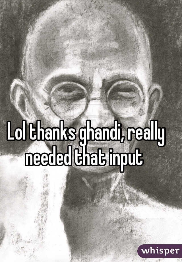 Lol thanks ghandi, really needed that input 