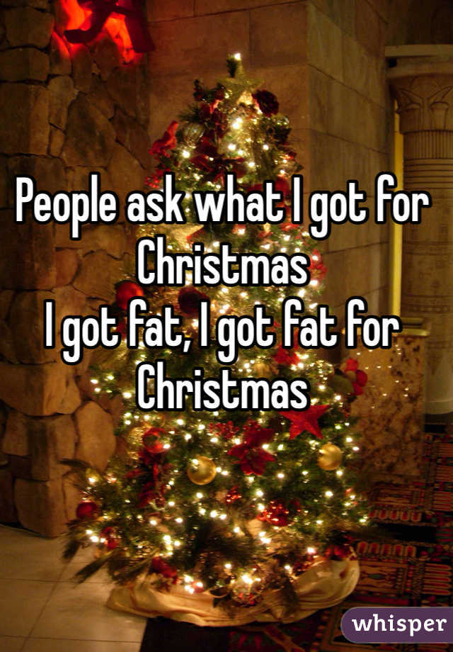 People ask what I got for Christmas 
I got fat, I got fat for Christmas