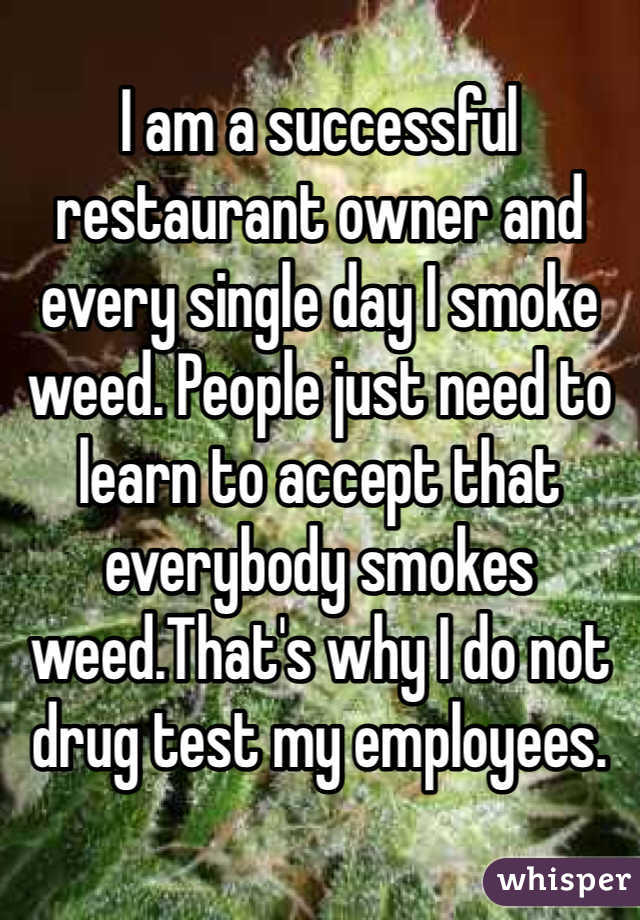I am a successful restaurant owner and every single day I smoke weed. People just need to learn to accept that everybody smokes weed.That's why I do not drug test my employees.