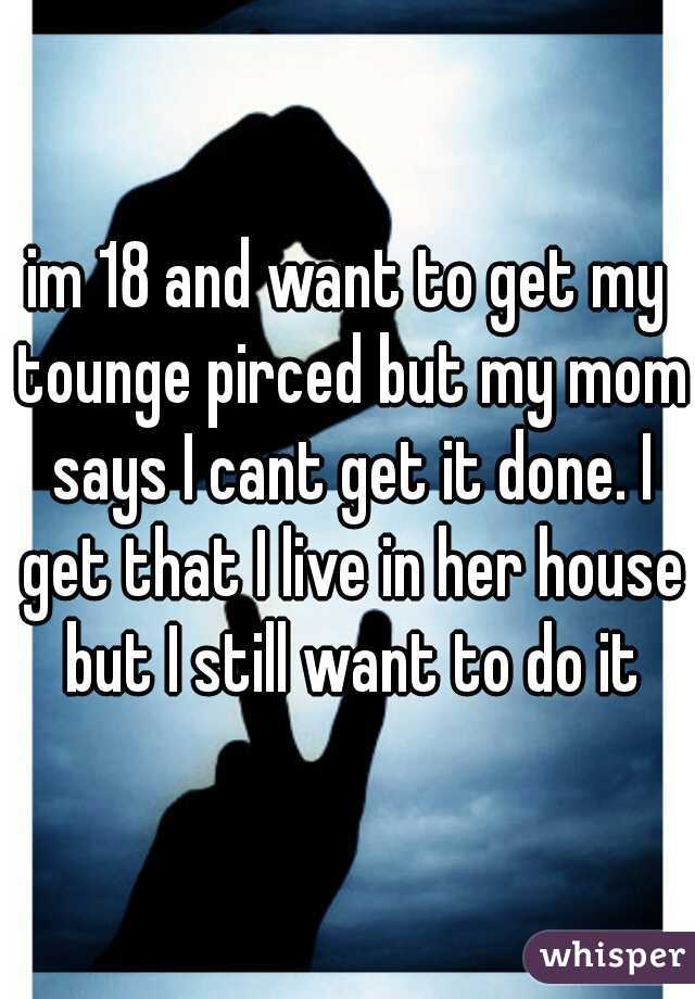 im 18 and want to get my tounge pirced but my mom says I cant get it done. I get that I live in her house but I still want to do it