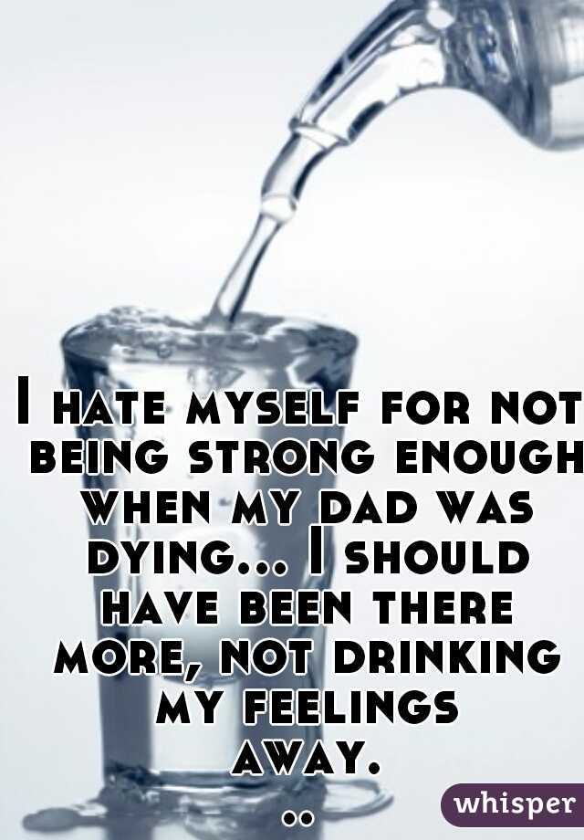 I hate myself for not being strong enough when my dad was dying... I should have been there more, not drinking my feelings away...