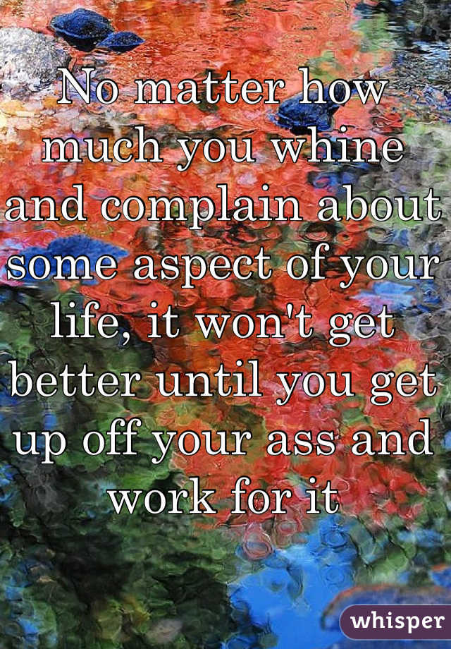 No matter how much you whine and complain about some aspect of your life, it won't get better until you get up off your ass and work for it