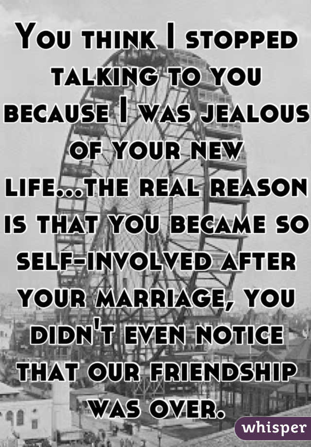 You think I stopped talking to you because I was jealous of your new life...the real reason is that you became so self-involved after your marriage, you didn't even notice that our friendship was over.