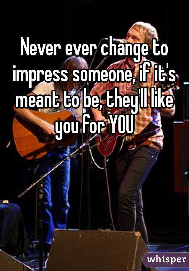 Never ever change to impress someone, if it's meant to be, they'll like you for YOU