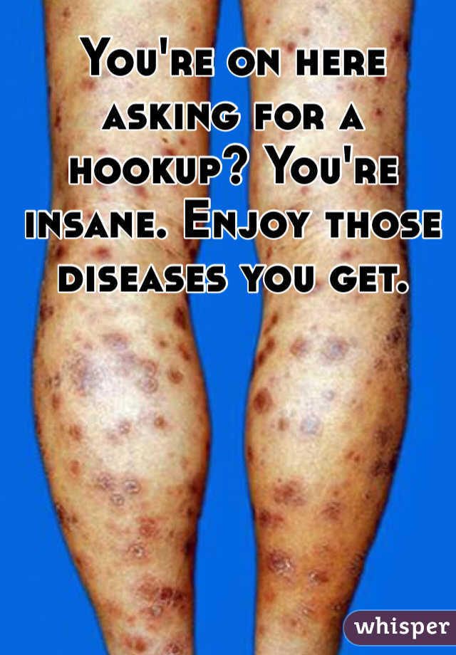 You're on here asking for a hookup? You're insane. Enjoy those diseases you get.
