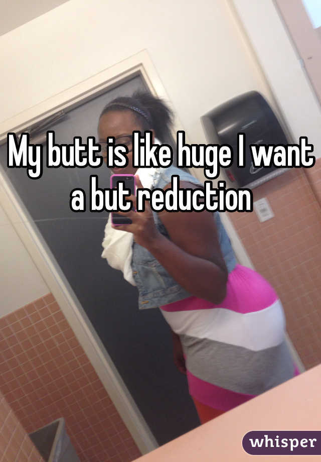 My butt is like huge I want a but reduction 
