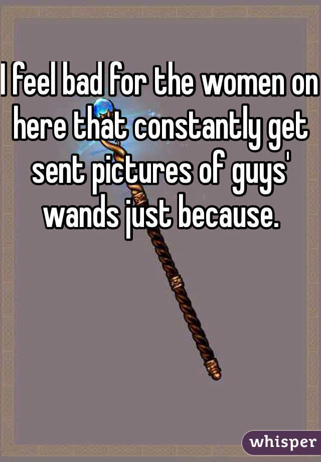 I feel bad for the women on here that constantly get sent pictures of guys' wands just because. 