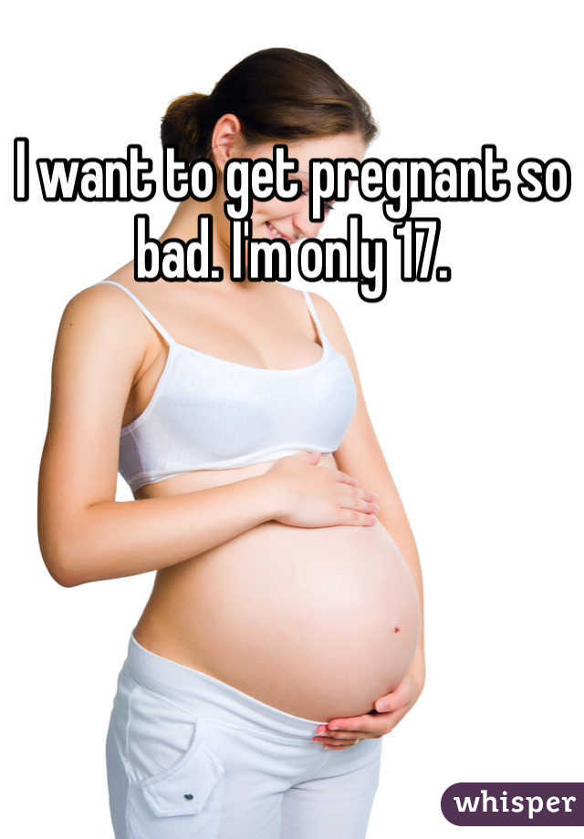 I want to get pregnant so bad. I'm only 17. 