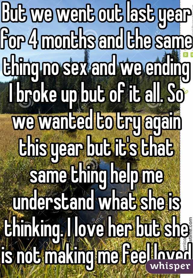 But we went out last year for 4 months and the same thing no sex and we ending I broke up but of it all. So we wanted to try again this year but it's that same thing help me understand what she is thinking. I love her but she is not making me feel loved 