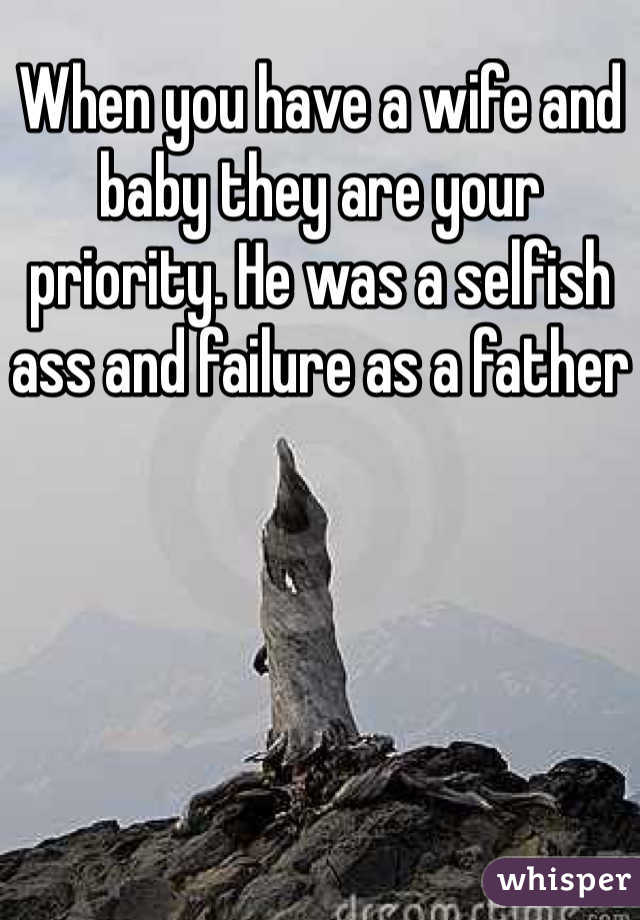 When you have a wife and baby they are your priority. He was a selfish ass and failure as a father