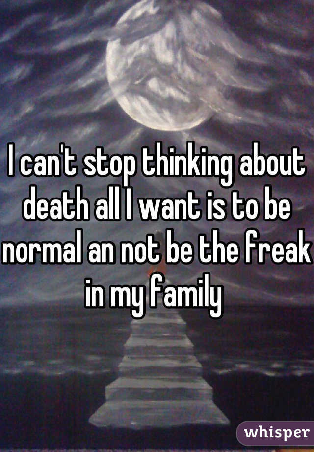 I can't stop thinking about death all I want is to be normal an not be the freak in my family 