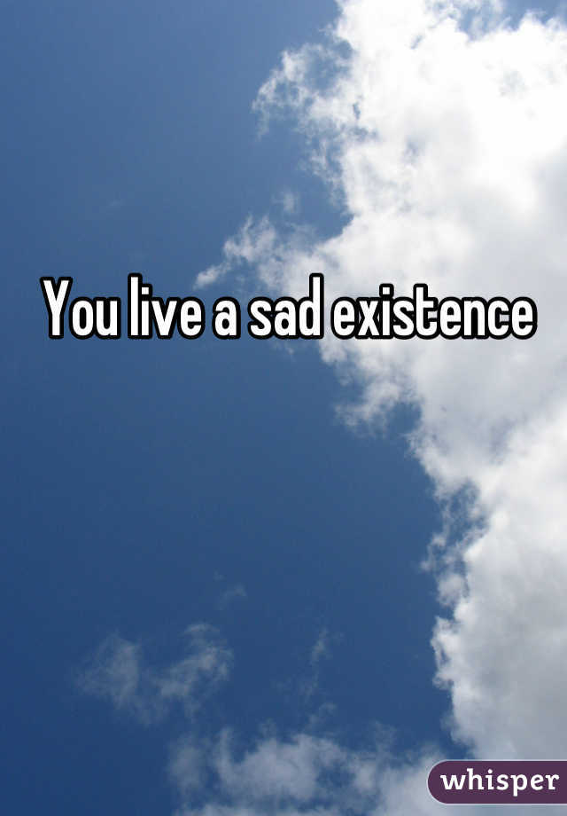 You live a sad existence