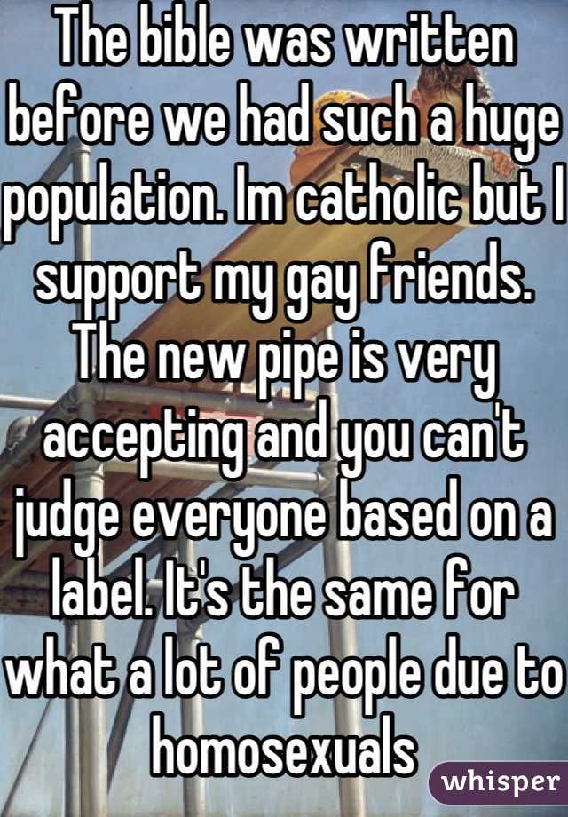 The bible was written before we had such a huge population. Im catholic but I support my gay friends. The new pipe is very accepting and you can't judge everyone based on a label. It's the same for what a lot of people due to homosexuals