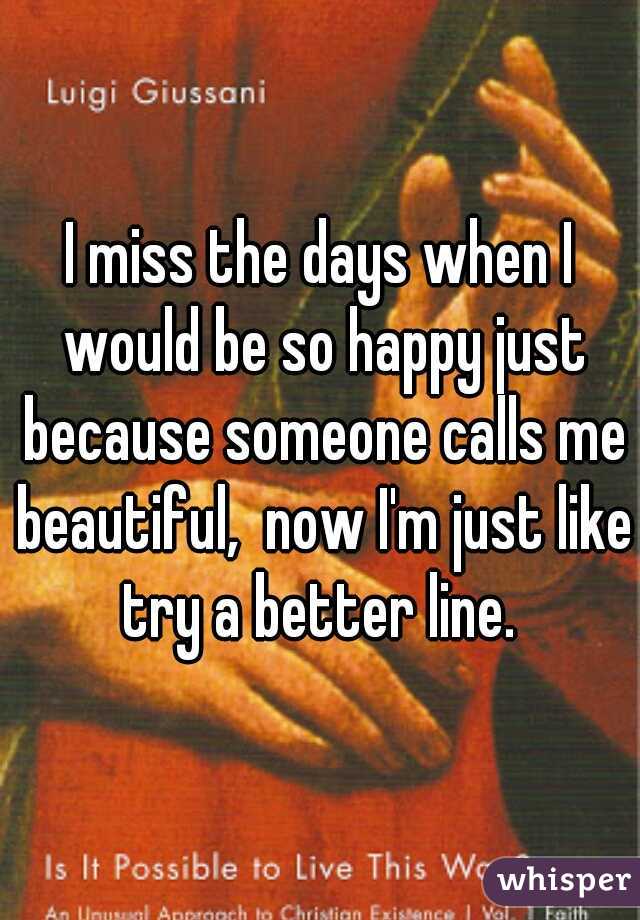 I miss the days when I would be so happy just because someone calls me beautiful,  now I'm just like try a better line. 