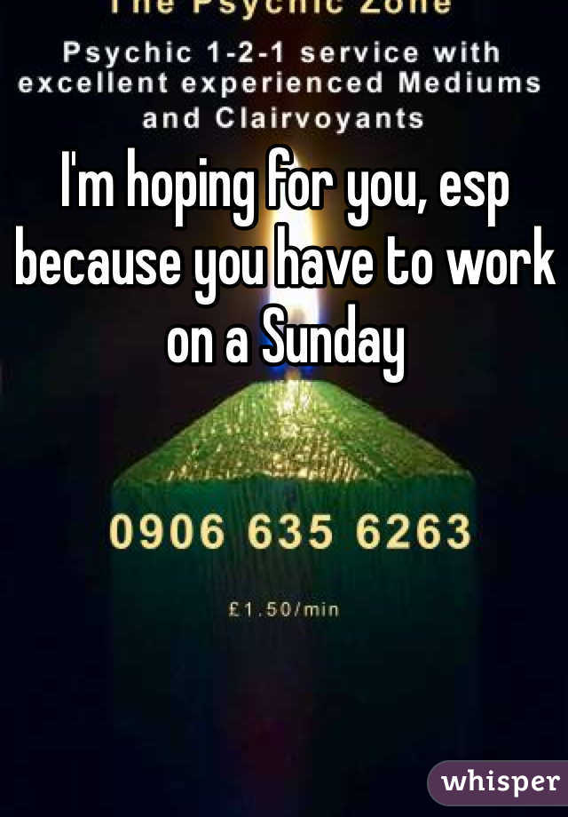 I'm hoping for you, esp because you have to work on a Sunday
