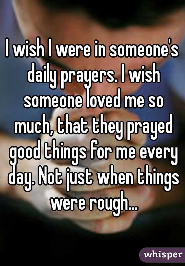 I wish I were in someone's daily prayers. I wish someone loved me so much, that they prayed good things for me every day. Not just when things were rough...