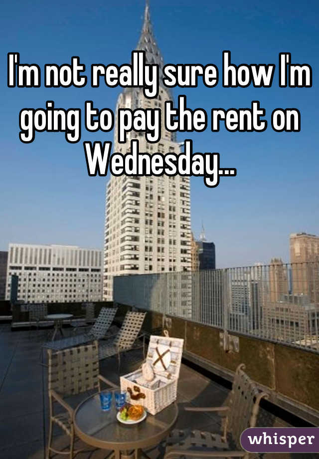 I'm not really sure how I'm going to pay the rent on Wednesday...