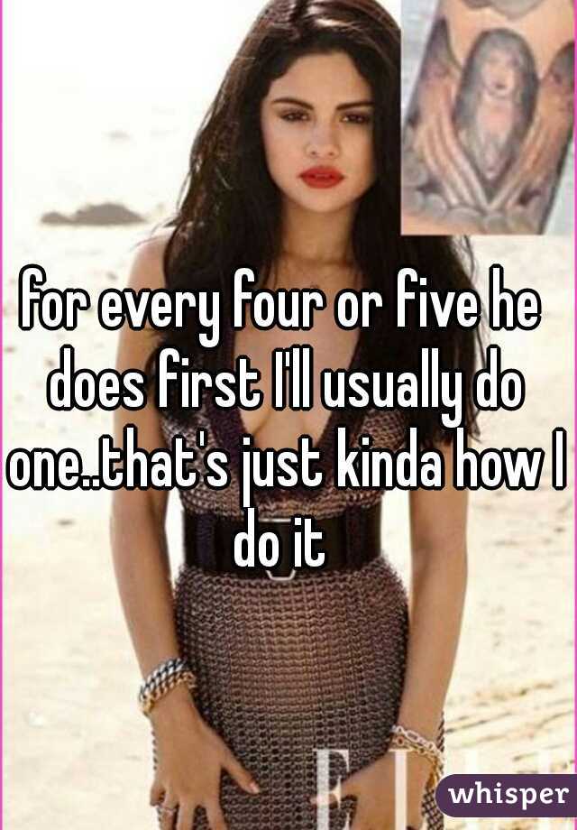 for every four or five he does first I'll usually do one..that's just kinda how I do it 