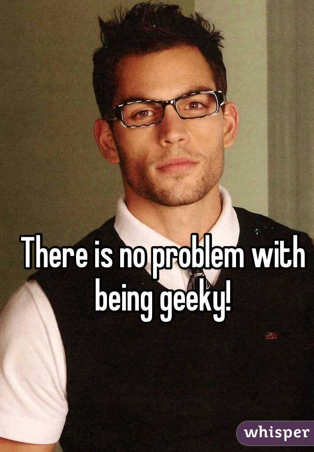 There is no problem with being geeky! 
