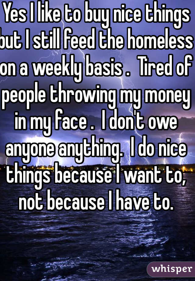 Yes I like to buy nice things but I still feed the homeless on a weekly basis .  Tired of people throwing my money in my face .  I don't owe anyone anything.  I do nice things because I want to, not because I have to.