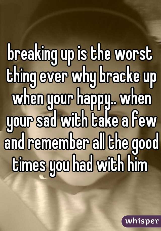 breaking up is the worst thing ever why bracke up when your happy.. when your sad with take a few and remember all the good times you had with him 