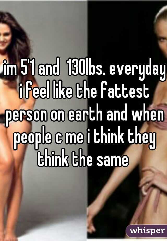  im 5'1 and  130lbs. everyday i feel like the fattest person on earth and when people c me i think they think the same 