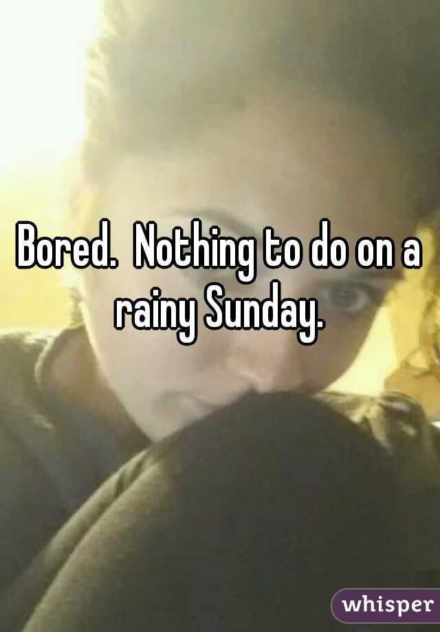 Bored.  Nothing to do on a rainy Sunday. 