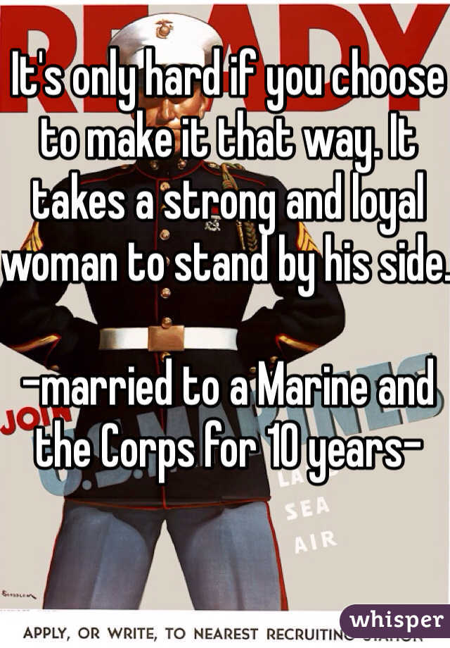 It's only hard if you choose to make it that way. It takes a strong and loyal woman to stand by his side. 
 
-married to a Marine and the Corps for 10 years-