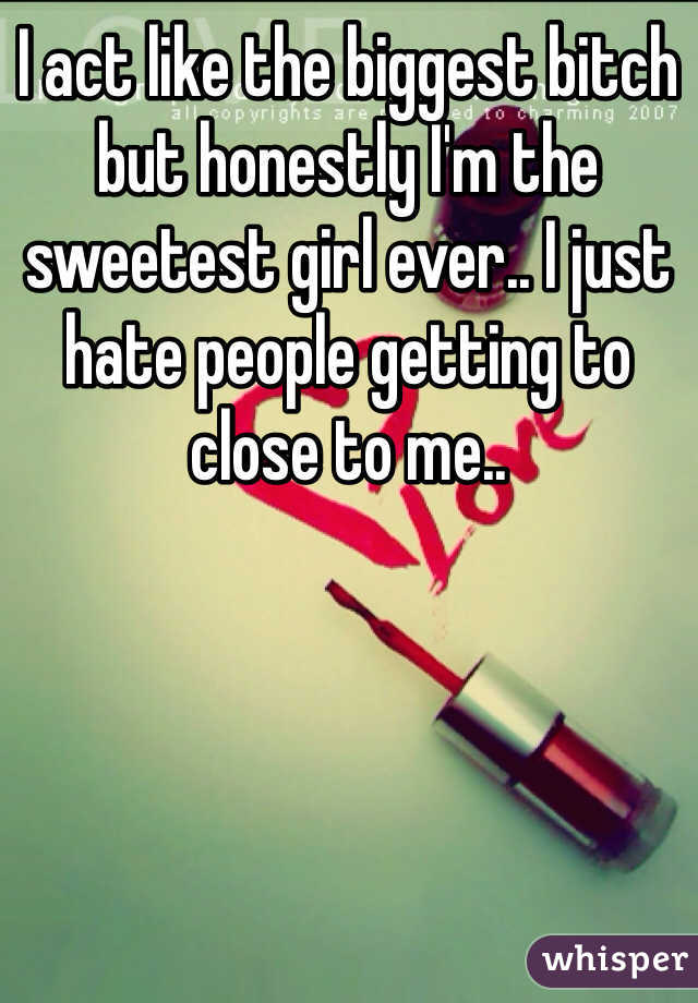 I act like the biggest bitch but honestly I'm the sweetest girl ever.. I just hate people getting to close to me..