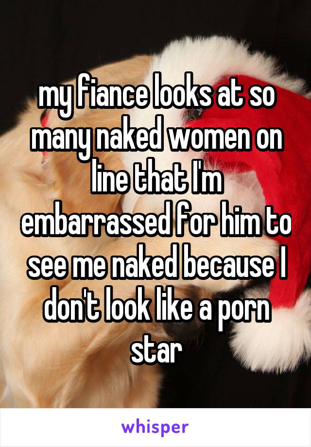 my fiance looks at so many naked women on line that I'm embarrassed for him to see me naked because I don't look like a porn star