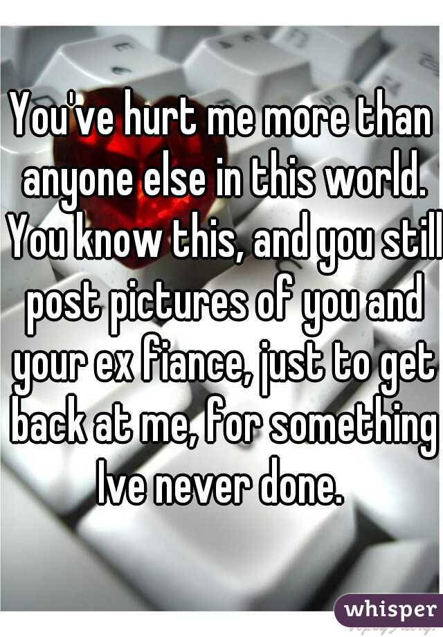 You've hurt me more than anyone else in this world. You know this, and you still post pictures of you and your ex fiance, just to get back at me, for something Ive never done. 
