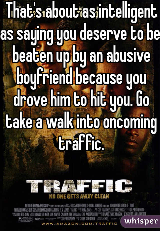 That's about as intelligent as saying you deserve to be beaten up by an abusive boyfriend because you drove him to hit you. Go take a walk into oncoming traffic. 
