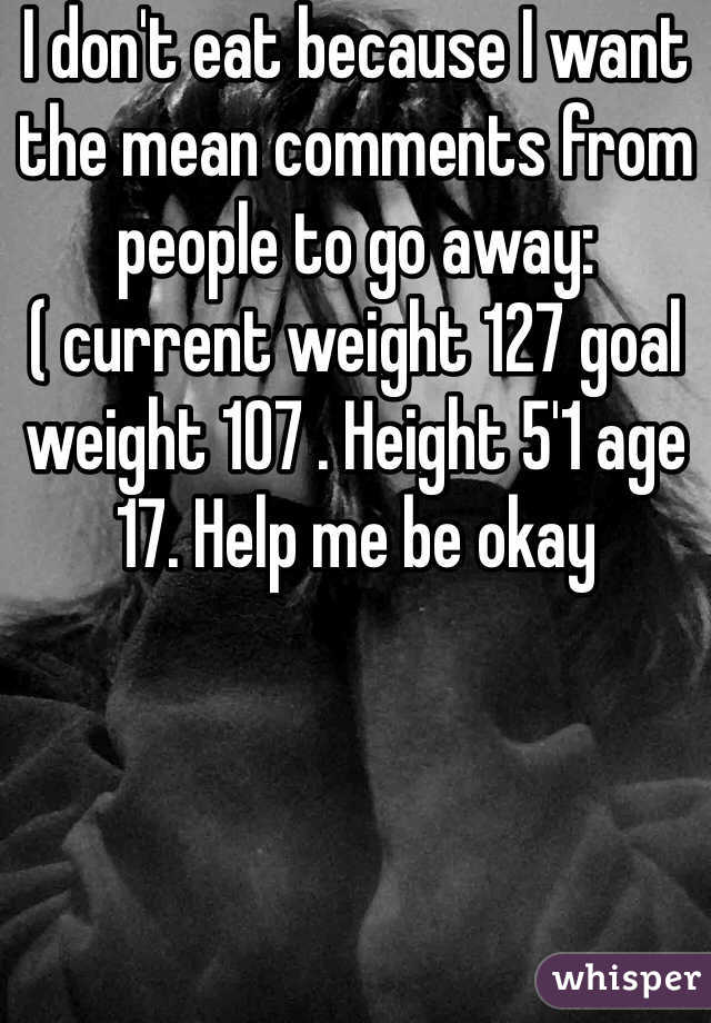 I don't eat because I want the mean comments from people to go away:( current weight 127 goal weight 107 . Height 5'1 age 17. Help me be okay