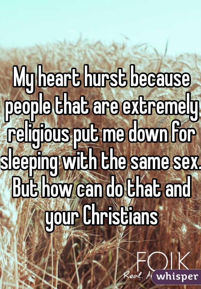 My heart hurst because people that are extremely religious put me down for sleeping with the same sex.  But how can do that and your Christians 