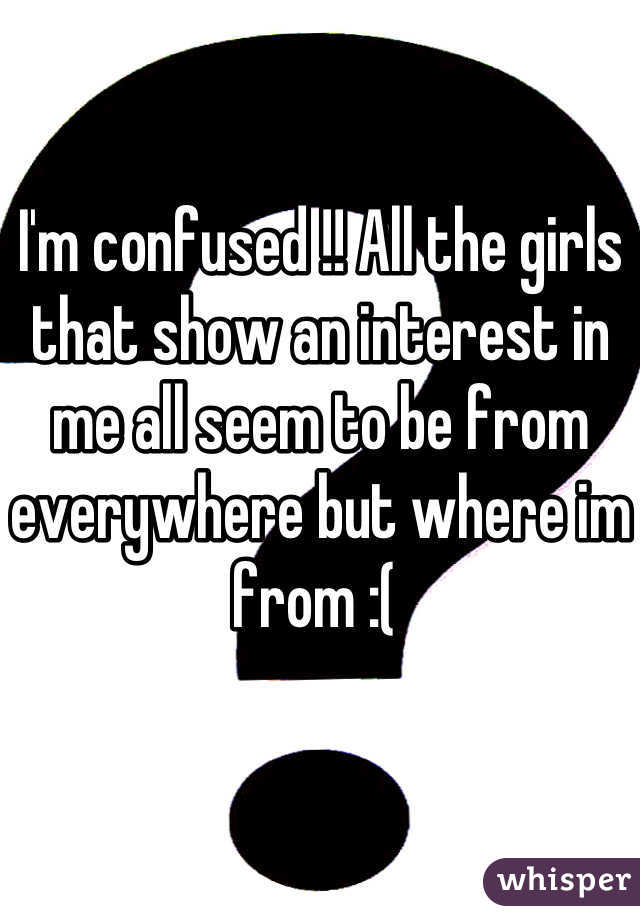 I'm confused !! All the girls that show an interest in me all seem to be from everywhere but where im from :( 