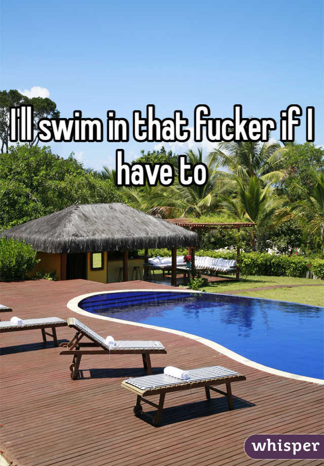I'll swim in that fucker if I have to 