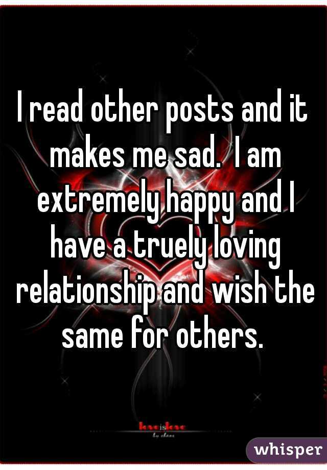 I read other posts and it makes me sad.  I am extremely happy and I have a truely loving relationship and wish the same for others. 