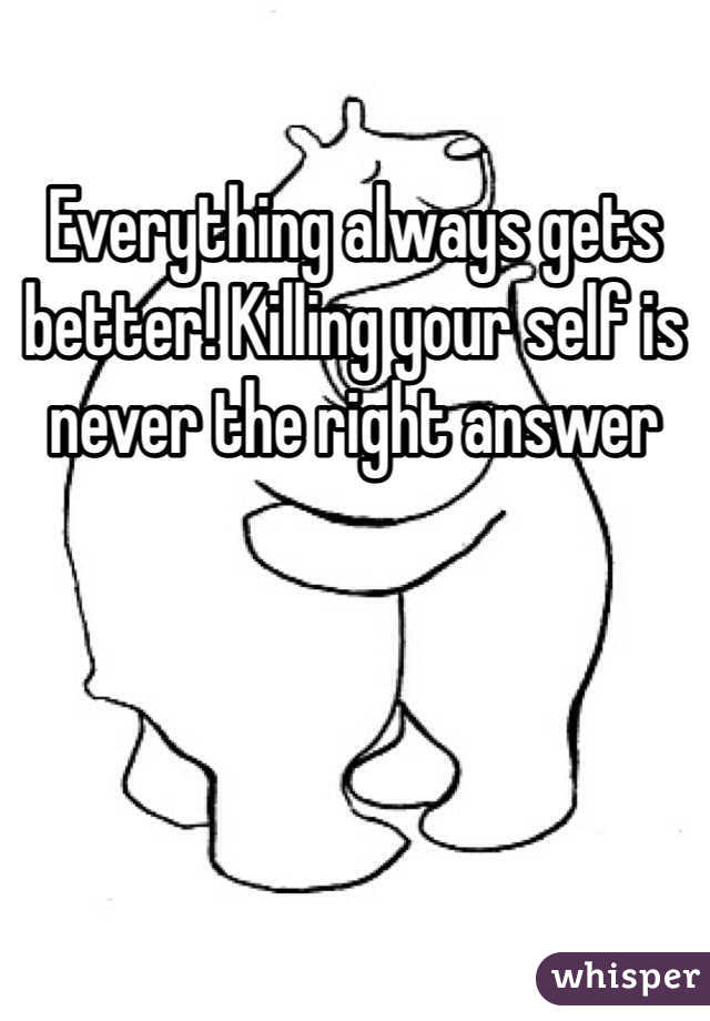 Everything always gets better! Killing your self is never the right answer 