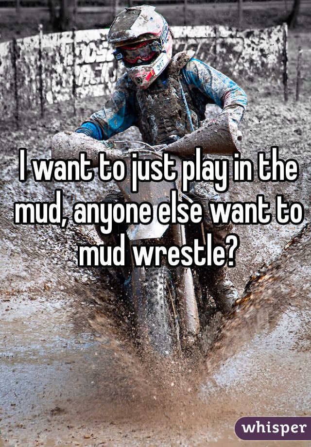 I want to just play in the mud, anyone else want to mud wrestle?