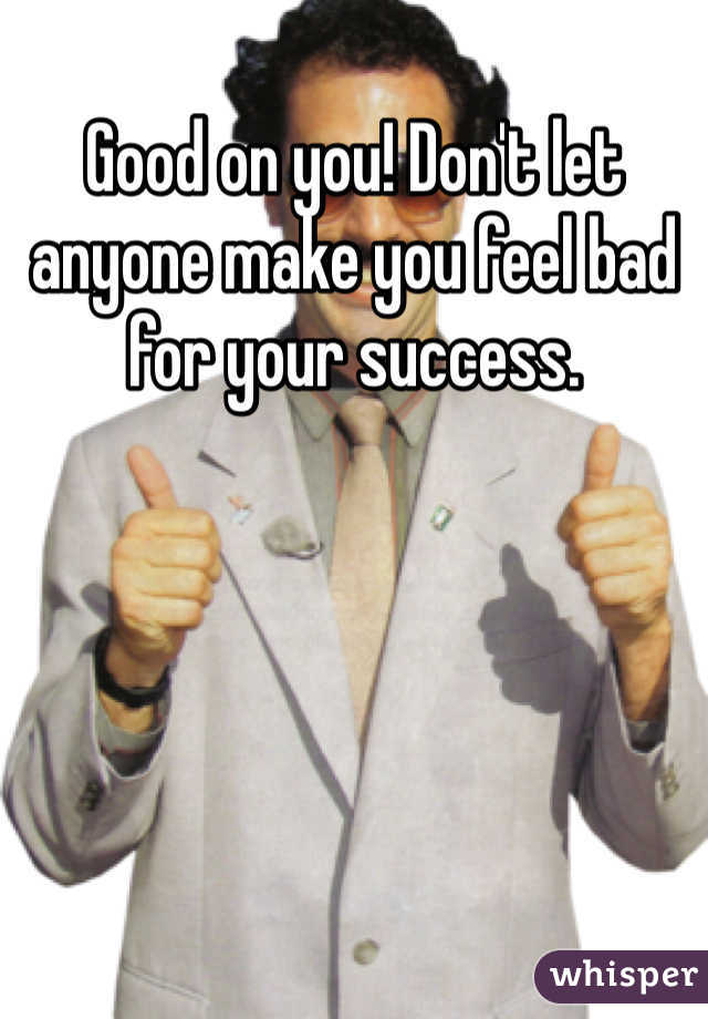 Good on you! Don't let anyone make you feel bad for your success. 