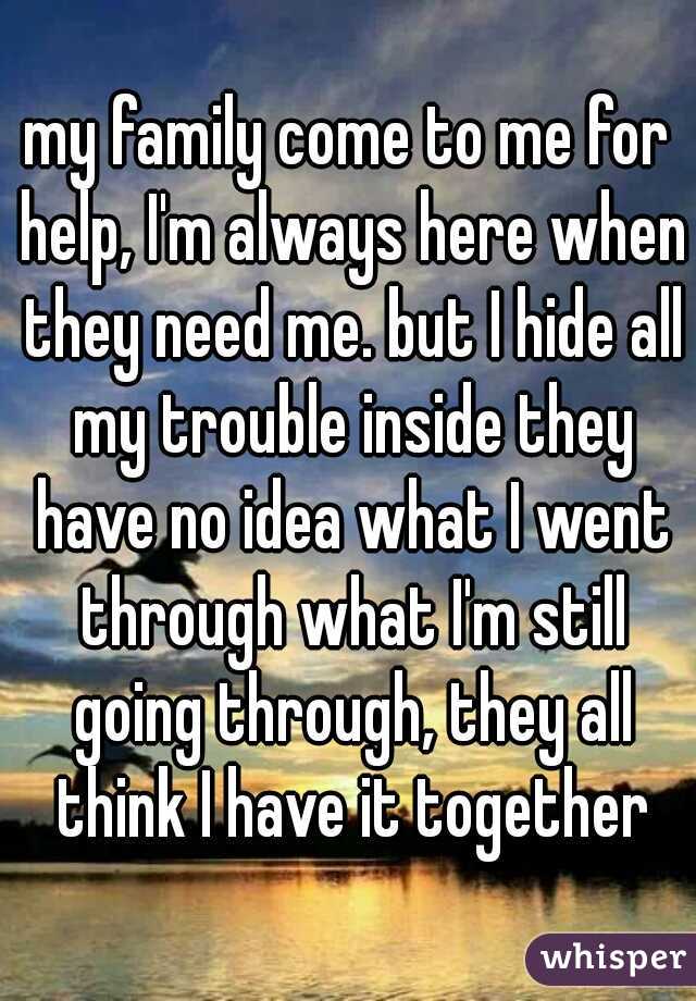 my family come to me for help, I'm always here when they need me. but I hide all my trouble inside they have no idea what I went through what I'm still going through, they all think I have it together