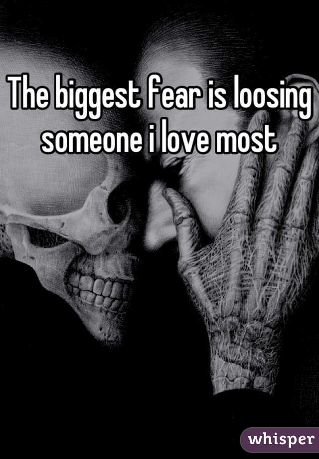 The biggest fear is loosing someone i love most